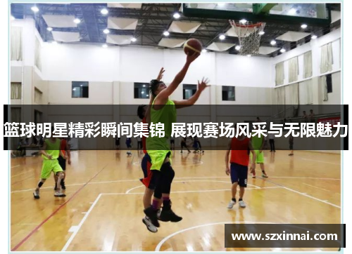 篮球明星精彩瞬间集锦 展现赛场风采与无限魅力